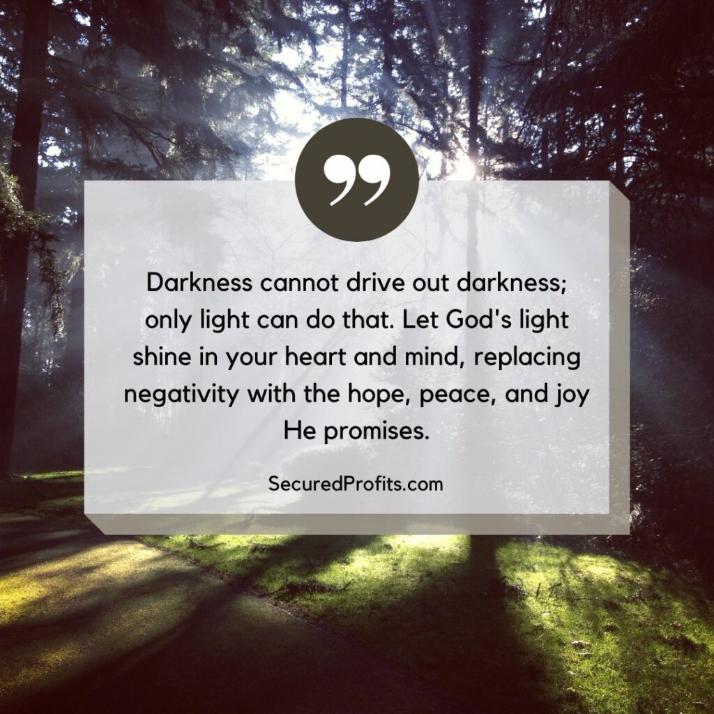 Darkness cannot drive out darkness; only light can do that. Let God's light shine in your heart and mind, replacing negativity with the hope, peace, and joy He promises - Secured Profits Quotes